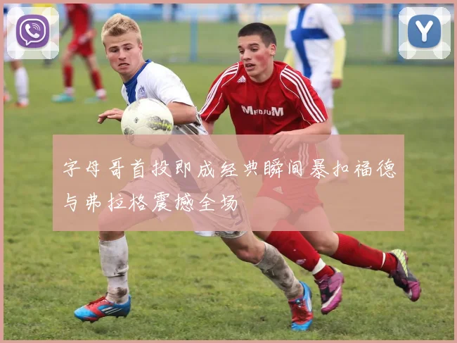 字母哥首投即成经典瞬间暴扣福德与弗拉格震撼全场