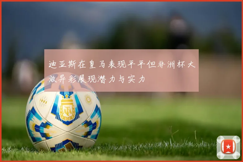 迪亚斯在皇马表现平平但非洲杯大放异彩展现潜力与实力