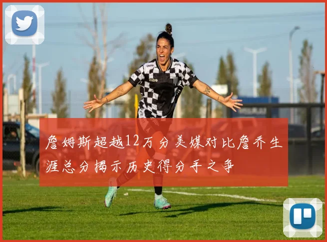 詹姆斯超越12万分美媒对比詹乔生涯总分揭示历史得分手之争