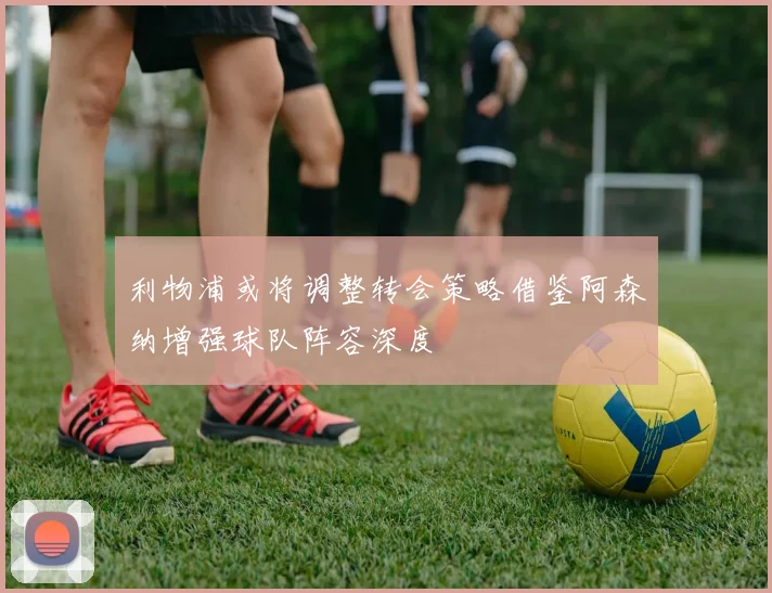 利物浦或将调整转会策略借鉴阿森纳增强球队阵容深度