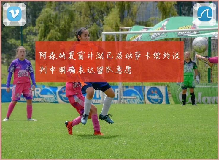 阿森纳夏窗计划已启动萨卡续约谈判中明确表达留队意愿