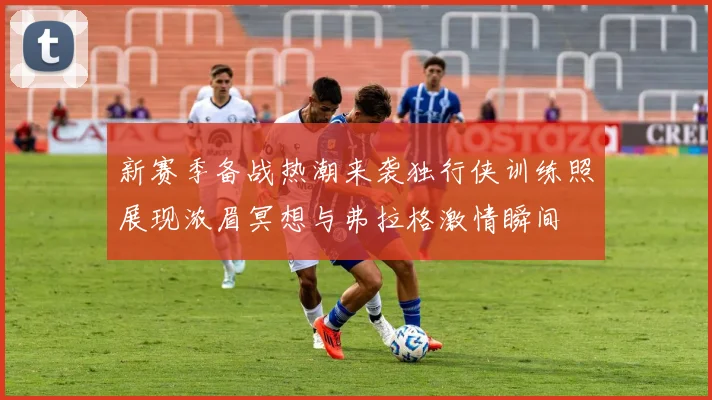 新赛季备战热潮来袭独行侠训练照展现浓眉冥想与弗拉格激情瞬间