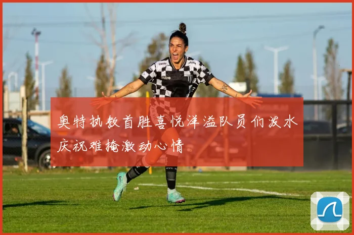 奥特执教首胜喜悦洋溢队员们泼水庆祝难掩激动心情