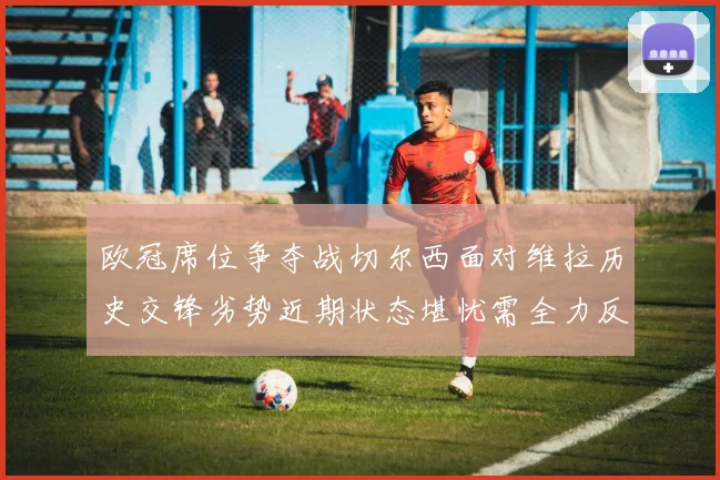 欧冠席位争夺战切尔西面对维拉历史交锋劣势近期状态堪忧需全力反弹