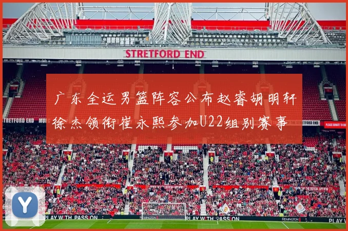 广东全运男篮阵容公布赵睿胡明轩徐杰领衔崔永熙参加U22组别赛事