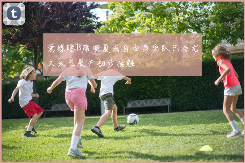 意媒曝B席明夏或自由身离队已与尤文米兰展开初步接触