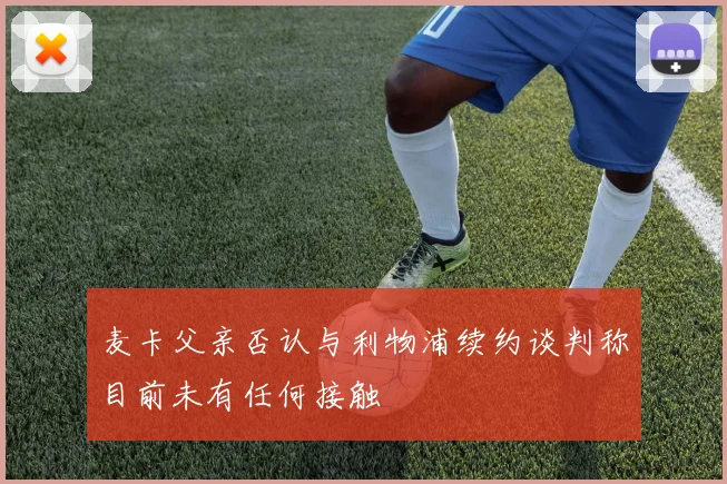 麦卡父亲否认与利物浦续约谈判称目前未有任何接触