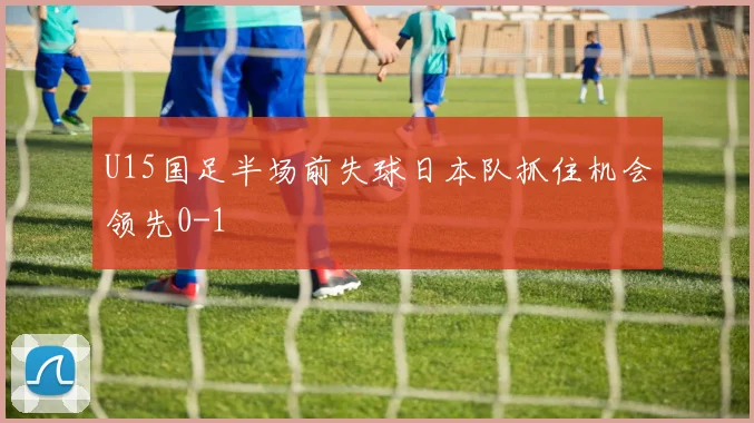 U15国足半场前失球日本队抓住机会领先0-1