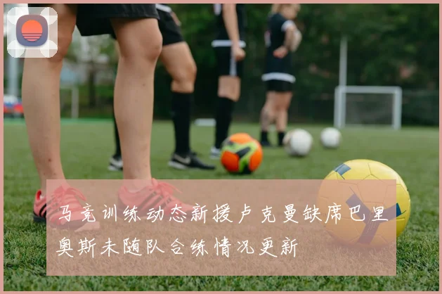 马竞训练动态新援卢克曼缺席巴里奥斯未随队合练情况更新