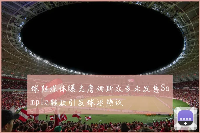 球鞋媒体曝光詹姆斯众多未发售Sample鞋款引发球迷热议