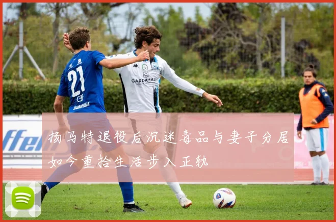 扬马特退役后沉迷毒品与妻子分居如今重拾生活步入正轨