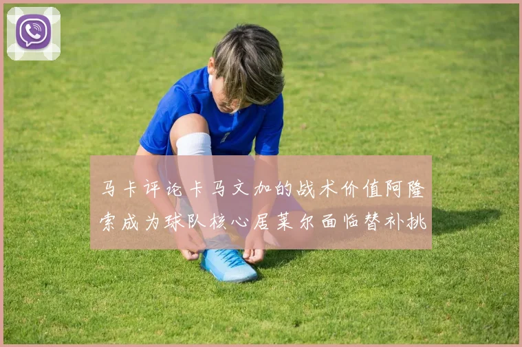 马卡评论卡马文加的战术价值阿隆索成为球队核心居莱尔面临替补挑战