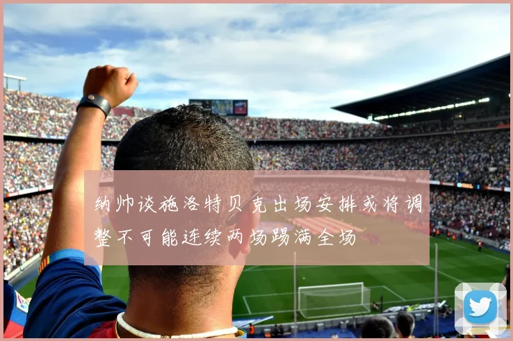 纳帅谈施洛特贝克出场安排或将调整不可能连续两场踢满全场
