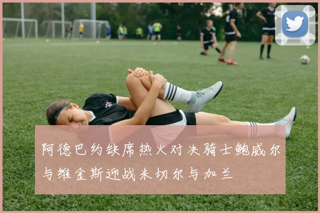 阿德巴约缺席热火对决骑士鲍威尔与维金斯迎战米切尔与加兰