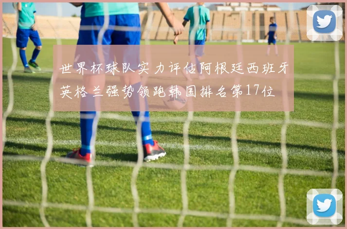 世界杯球队实力评估阿根廷西班牙英格兰强势领跑韩国排名第17位
