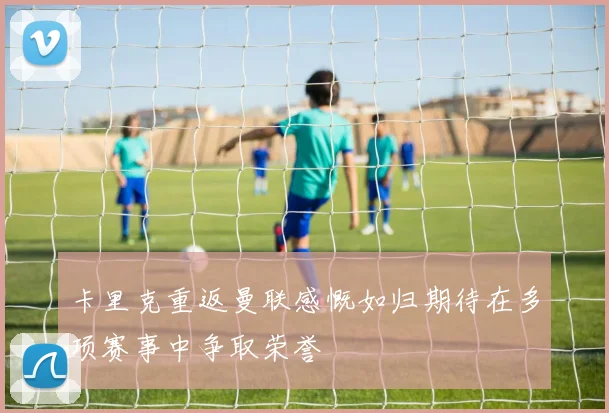 卡里克重返曼联感慨如归期待在多项赛事中争取荣誉