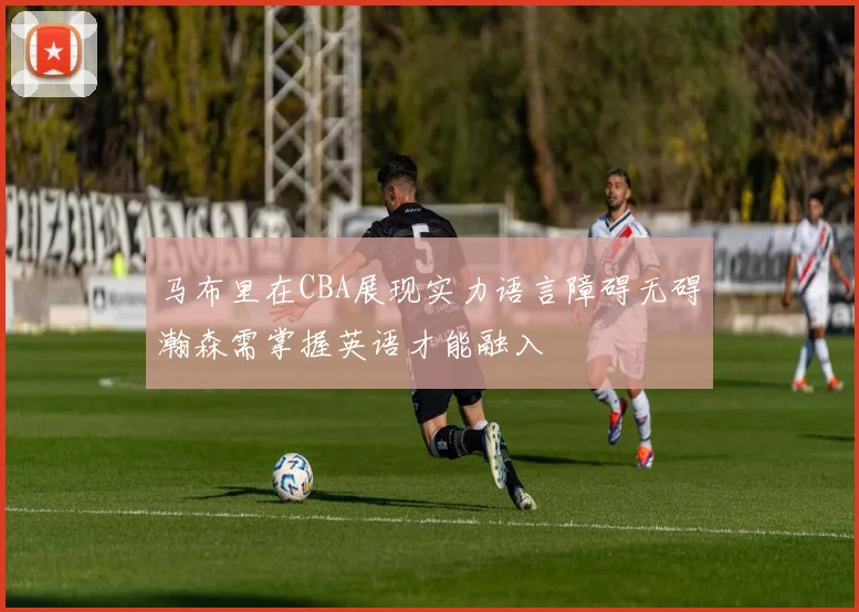 马布里在CBA展现实力语言障碍无碍瀚森需掌握英语才能融入