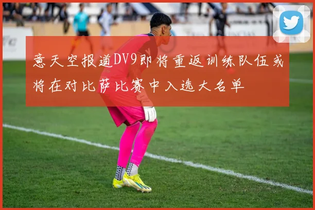 意天空报道DV9即将重返训练队伍或将在对比萨比赛中入选大名单