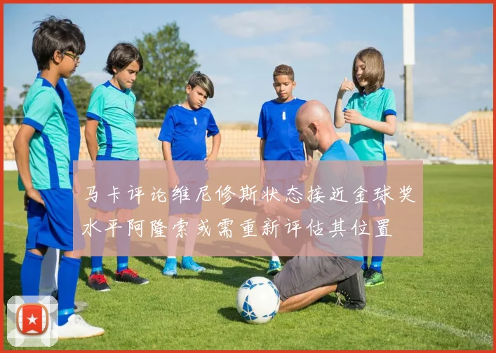马卡评论维尼修斯状态接近金球奖水平阿隆索或需重新评估其位置