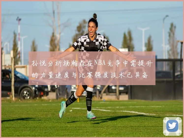 孙悦分析杨瀚森在NBA竞争中需提升的力量速度与比赛强度技术已具备