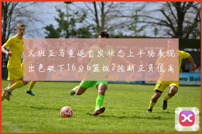 文班亚马重返首发状态上半场表现出色砍下16分6篮板2抢断正负值高达21