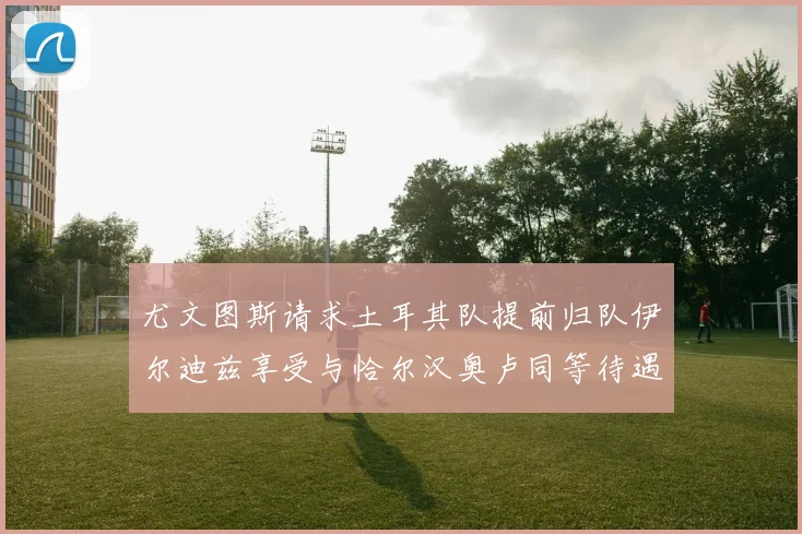 尤文图斯请求土耳其队提前归队伊尔迪兹享受与恰尔汉奥卢同等待遇