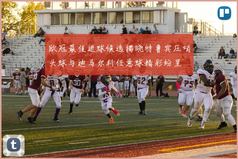 欧冠最佳进球候选揭晓特鲁宾压哨头球与迪马尔科任意球精彩纷呈
