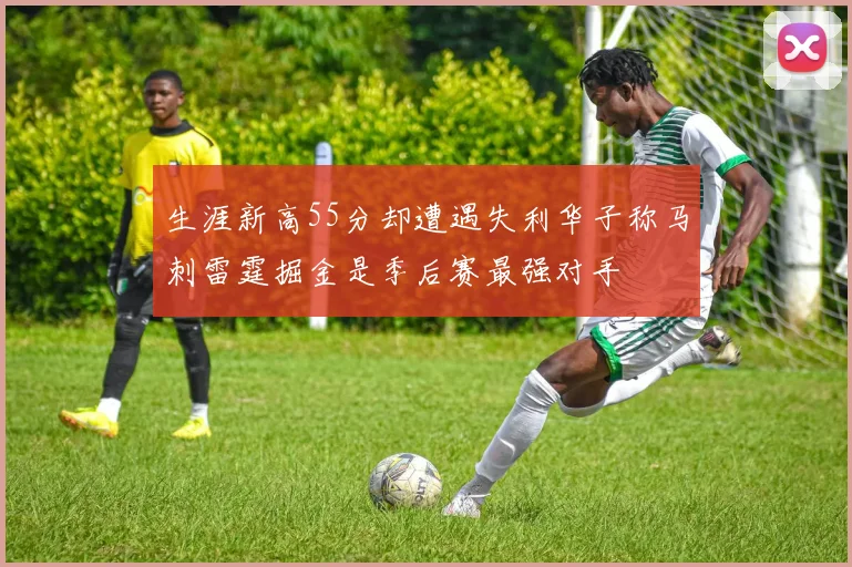 生涯新高55分却遭遇失利华子称马刺雷霆掘金是季后赛最强对手