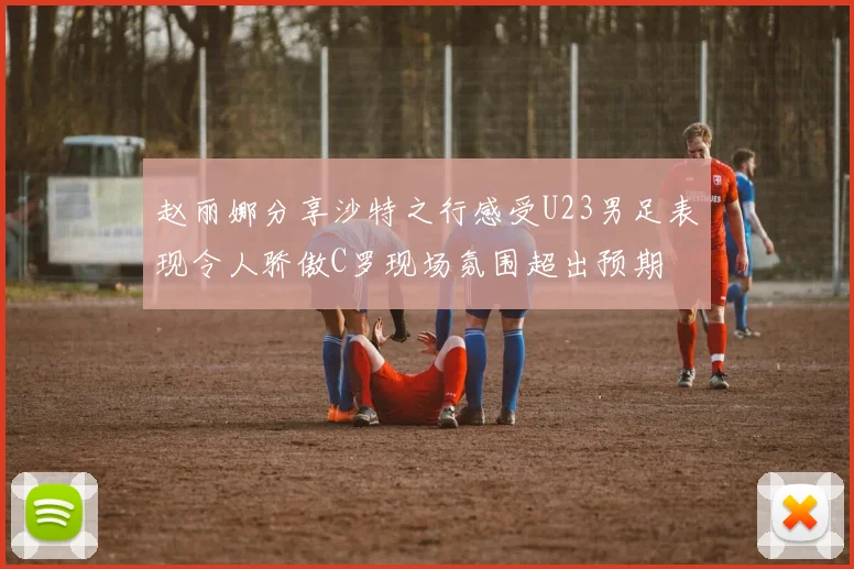 赵丽娜分享沙特之行感受U23男足表现令人骄傲C罗现场氛围超出预期