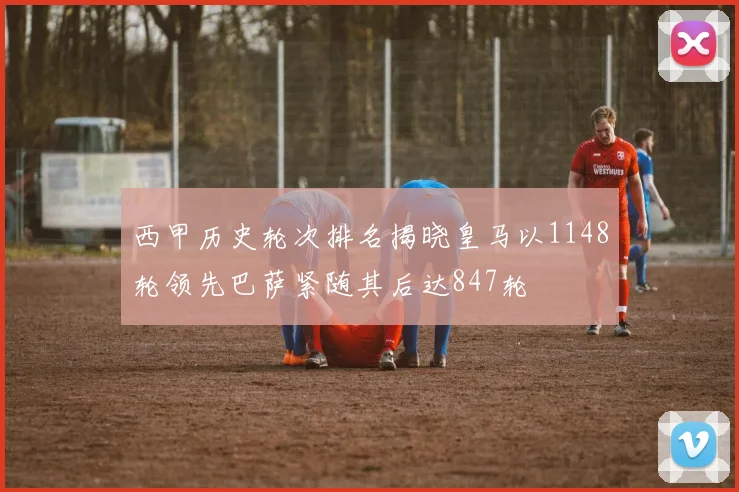 西甲历史轮次排名揭晓皇马以1148轮领先巴萨紧随其后达847轮