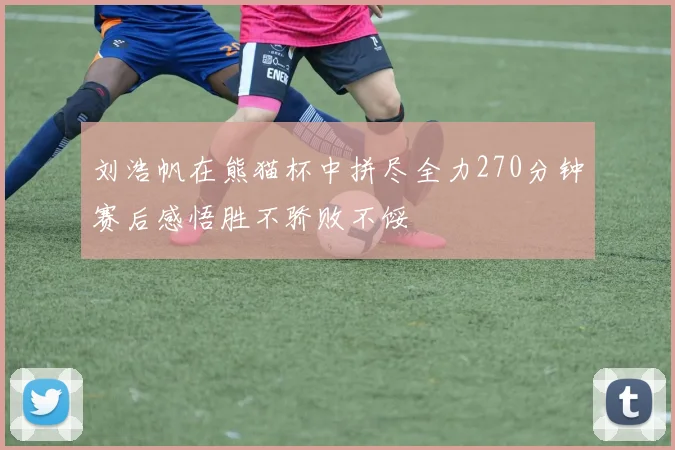 刘浩帆在熊猫杯中拼尽全力270分钟赛后感悟胜不骄败不馁