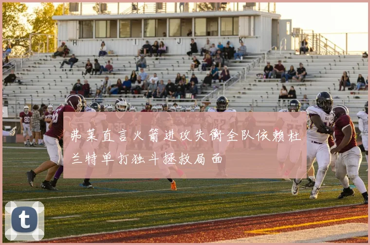 弗莱直言火箭进攻失衡全队依赖杜兰特单打独斗拯救局面