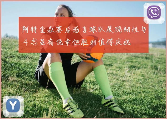 阿特金森赛后感言球队展现韧性与斗志虽有侥幸但胜利值得庆祝