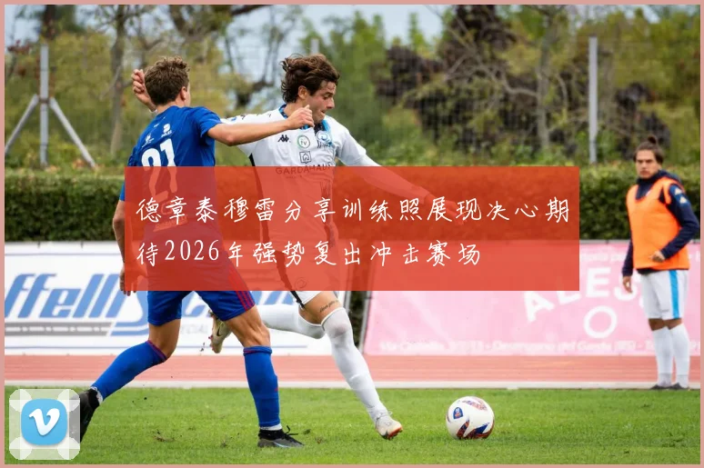 德章泰穆雷分享训练照展现决心期待2026年强势复出冲击赛场