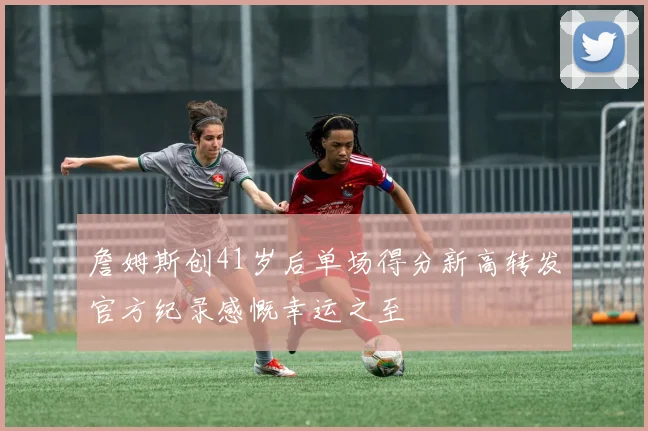 詹姆斯创41岁后单场得分新高转发官方纪录感慨幸运之至